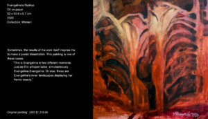 Sometimes, the results of the work itself inspires me to make a poetic dissertation. This painting is one of those cases. "This is Evangelina in two different moments. Just as if to whisper twice, simultaneously: Evangelina-Evangelina. Or else, these are Evangelina’s inner landscapes displaying her frantic beauty. Sometimes, the results of the work itself inspires me to make a poetic dissertation. This painting is one of these cases.